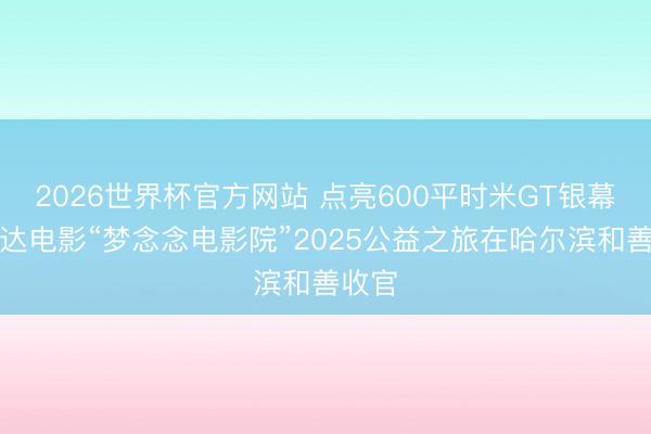 2026世界杯官方网站 点亮600平时米GT银幕，万达电影“梦念念电影院”2025公益之旅在哈尔滨和善收官