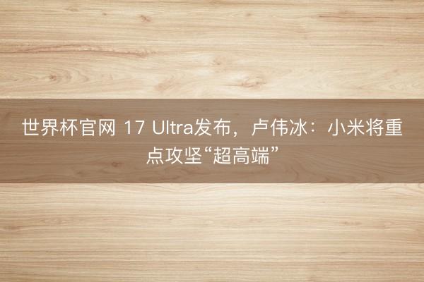 世界杯官网 17 Ultra发布,卢伟冰:小米将重点攻坚“超高端”