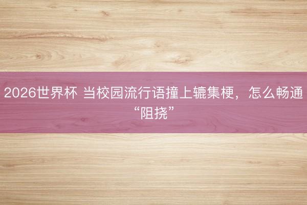 2026世界杯 当校园流行语撞上辘集梗，怎么畅通“阻挠”