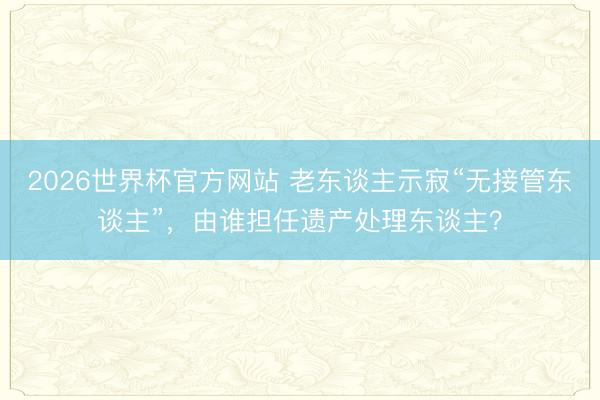 2026世界杯官方网站 老东谈主示寂“无接管东谈主”，由谁担任遗产处理东谈主？