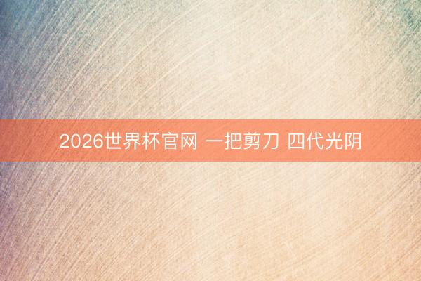 2026世界杯官网 一把剪刀 四代光阴