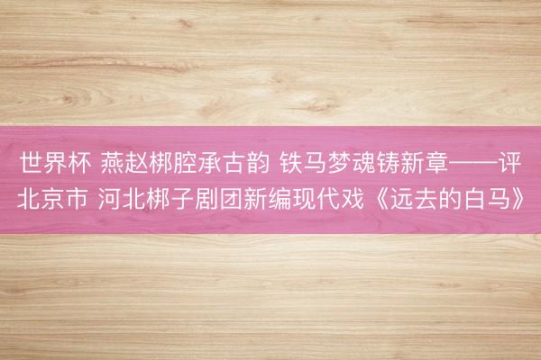 世界杯 燕赵梆腔承古韵 铁马梦魂铸新章——评北京市 河北梆子剧团新编现代戏《远去的白马》