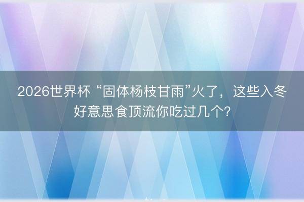 2026世界杯 “固体杨枝甘雨”火了，这些入冬好意思食顶流你吃过几个？