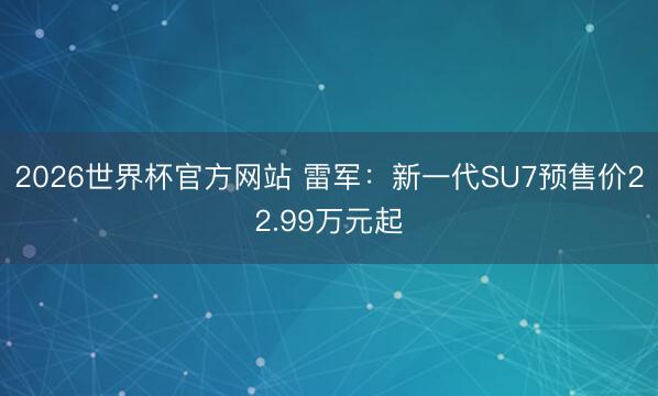 2026世界杯官方网站 雷军：新一代SU7预售价22.99万元起
