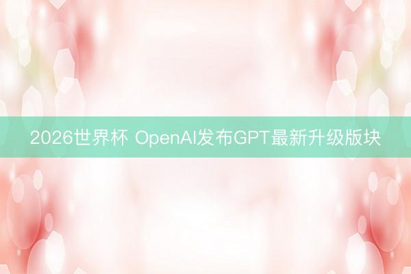 2026世界杯 OpenAI发布GPT最新升级版块