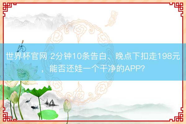 世界杯官网 2分钟10条告白、晚点下扣走198元，能否还娃一个干净的APP？