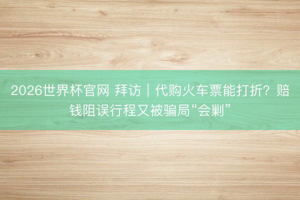 2026世界杯官网 拜访|代购火车票能打折?赔钱阻误行程又被骗局“会剿”