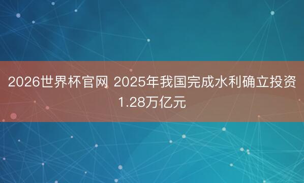 2026世界杯官网 2025年我国完成水利确立投资1.28万亿元