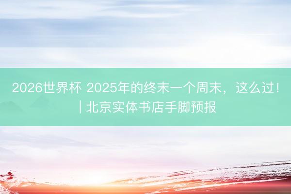 2026世界杯 2025年的终末一个周末，这么过！ | 北京实体书店手脚预报