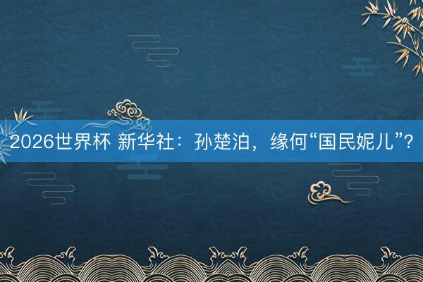 2026世界杯 新华社:孙楚泊,缘何“国民妮儿”?