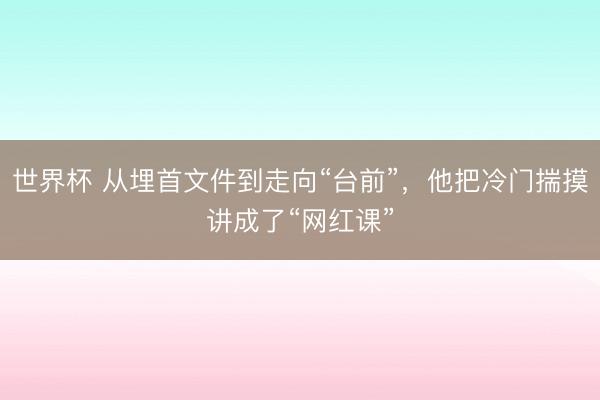 世界杯 从埋首文件到走向“台前”，他把冷门揣摸讲成了“网红课”