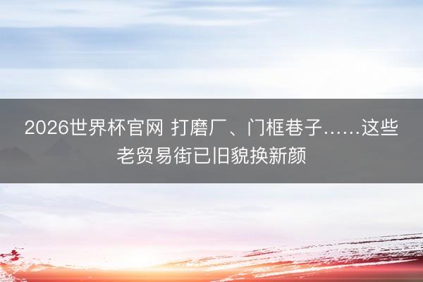 2026世界杯官网 打磨厂、门框巷子……这些老贸易街已旧貌换新颜