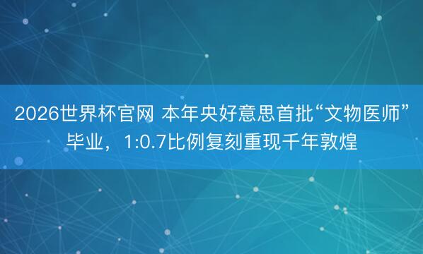 2026世界杯官网 本年央好意思首批“文物医师”毕业，1:0.7比例复刻重现千年敦煌