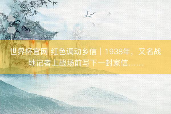 世界杯官网 红色调动乡信|1938年,又名战地记者上战场前写下一封家信……