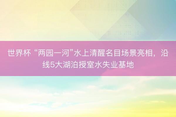 世界杯 “两园一河”水上清醒名目场景亮相,沿线5大湖泊授室水失业基地