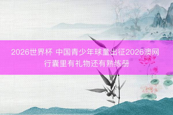 2026世界杯 中国青少年球童出征2026澳网 行囊里有礼物还有熟练册