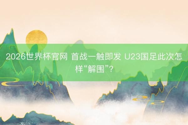 2026世界杯官网 首战一触即发 U23国足此次怎样“解围”？