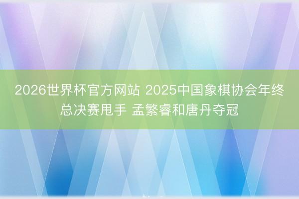 2026世界杯官方网站 2025中国象棋协会年终总决赛甩手 孟繁睿和唐丹夺冠