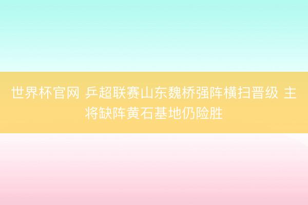 世界杯官网 乒超联赛山东魏桥强阵横扫晋级 主将缺阵黄石基地仍险胜