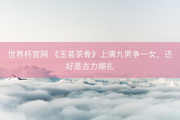 世界杯官网 《玉茗茶骨》上演九男争一女，还好是古力娜扎