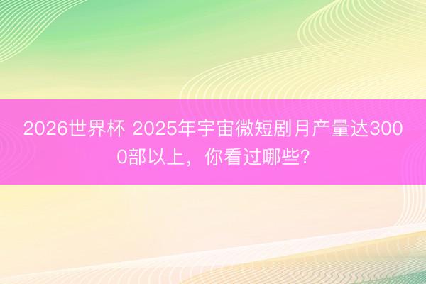 2026世界杯 2025年宇宙微短剧月产量达3000部以上，你看过哪些？