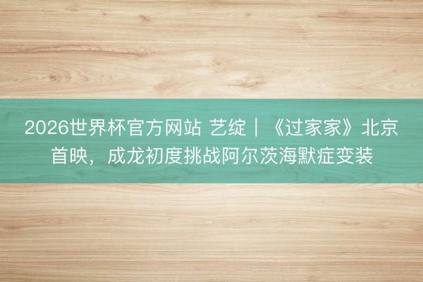 2026世界杯官方网站 艺绽｜《过家家》北京首映，成龙初度挑战阿尔茨海默症变装