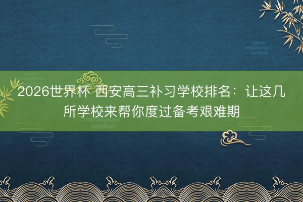 2026世界杯 西安高三补习学校排名:让这几所学校来帮你度过备考艰难期