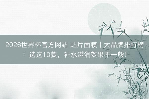 2026世界杯官方网站 贴片面膜十大品牌排行榜：选这10款，补水滋润效果不一般！
