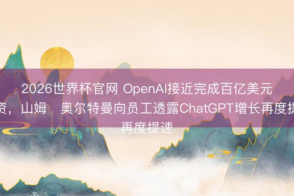 2026世界杯官网 OpenAI接近完成百亿美元融资,山姆・奥尔特曼向员工透露ChatGPT增长再度提速