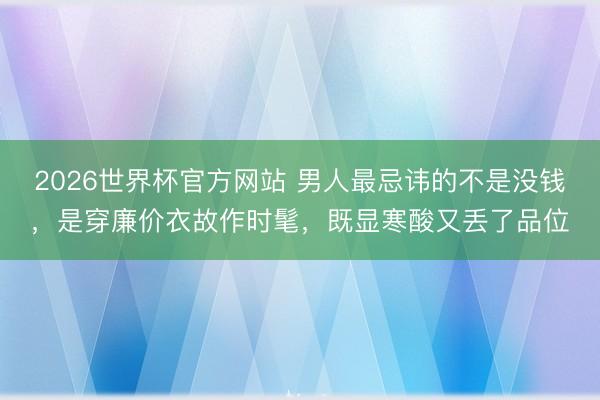 2026世界杯官方网站 男人最忌讳的不是没钱,是穿廉价衣故作时髦,既显寒酸又丢了品位