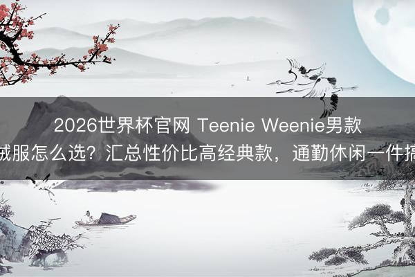 2026世界杯官网 Teenie Weenie男款羽绒服怎么选?汇总性价比高经典款,通勤休闲一件搞定
