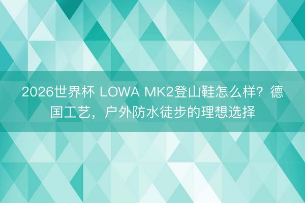 2026世界杯 LOWA MK2登山鞋怎么样？德国工艺，户外防水徒步的理想选择