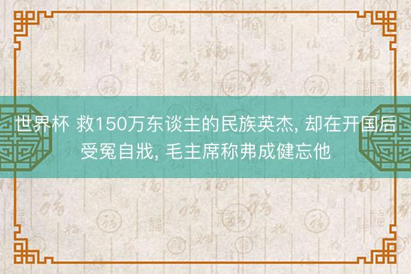 世界杯 救150万东谈主的民族英杰, 却在开国后受冤自戕, 毛主席称弗成健忘他
