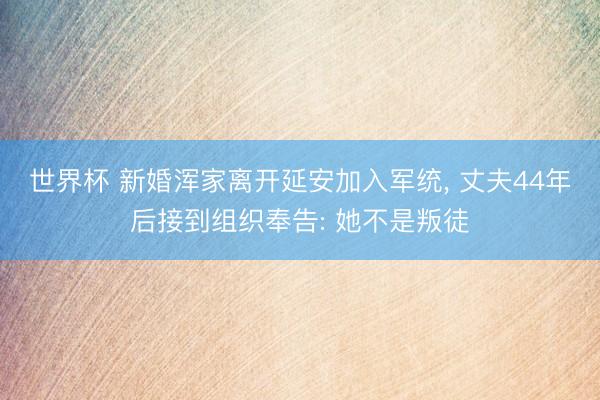 世界杯 新婚浑家离开延安加入军统， 丈夫44年后接到组织奉告: 她不是叛徒