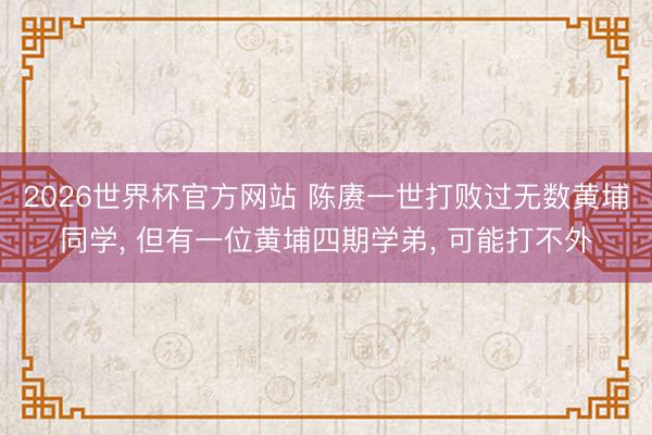 2026世界杯官方网站 陈赓一世打败过无数黄埔同学， 但有一位黄埔四期学弟， 可能打不外