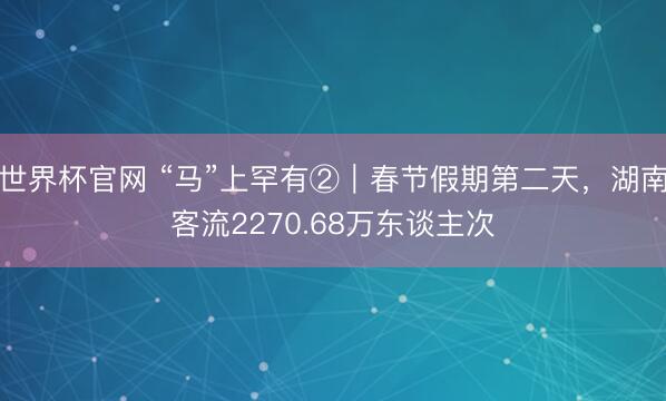 世界杯官网 “马”上罕有②｜春节假期第二天，湖南客流2270.68万东谈主次