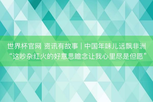世界杯官网 资讯有故事 | 中国年味儿远飘非洲 “这吵杂红火的好意思瞻念让我心里尽是但愿”