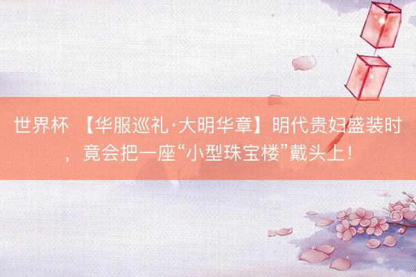 世界杯 【华服巡礼·大明华章】明代贵妇盛装时，竟会把一座“小型珠宝楼”戴头上！