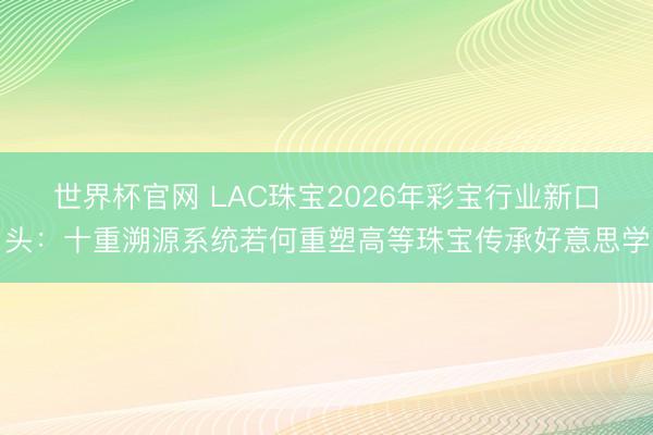 世界杯官网 LAC珠宝2026年彩宝行业新口头:十重溯源系统若何重塑高等珠宝传承好意思学