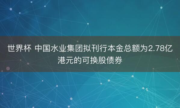 世界杯 中国水业集团拟刊行本金总额为2.78亿港元的可换股债券