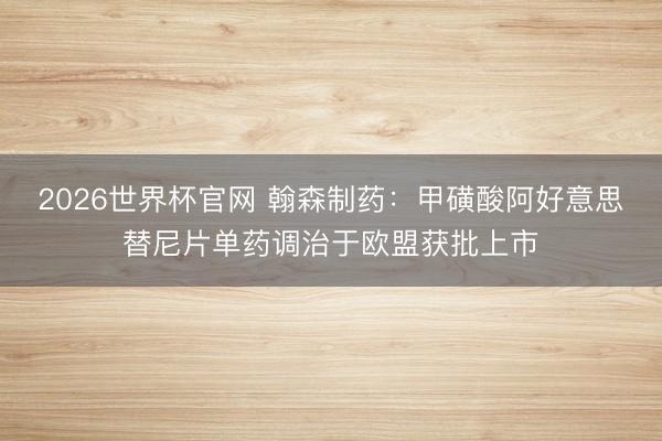 2026世界杯官网 翰森制药：甲磺酸阿好意思替尼片单药调治于欧盟获批上市