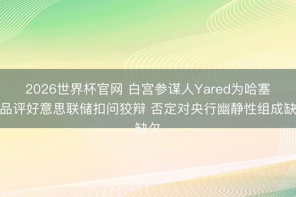 2026世界杯官网 白宫参谋人Yared为哈塞特品评好意思联储扣问狡辩 否定对央行幽静性组成缺欠