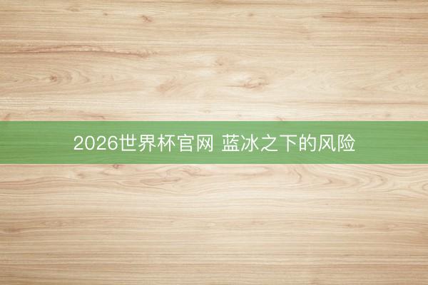 2026世界杯官网 蓝冰之下的风险