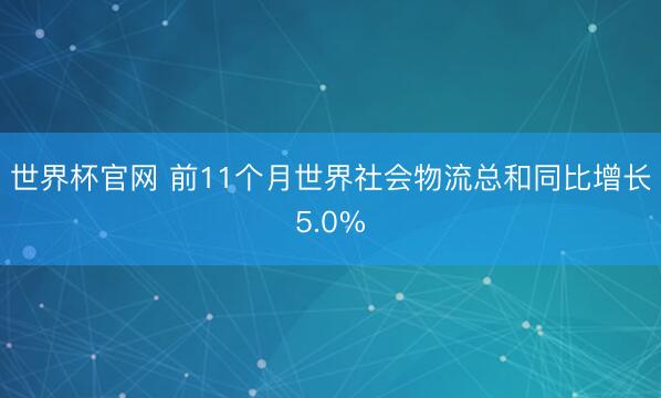 世界杯官网 前11个月世界社会物流总和同比增长5.0%