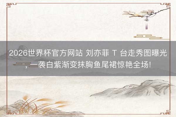 2026世界杯官方网站 刘亦菲 T 台走秀图曝光, 一袭白紫渐变抹胸鱼尾裙惊艳全场!