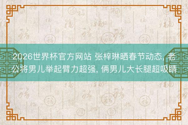 2026世界杯官方网站 张梓琳晒春节动态, 老公将男儿举起臂力超强, 俩男儿大长腿超吸睛