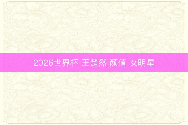 2026世界杯 王楚然 颜值 女明星