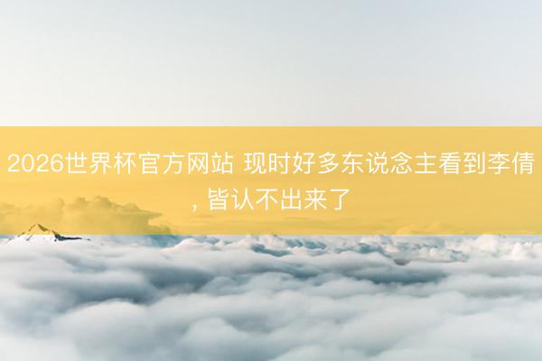 2026世界杯官方网站 现时好多东说念主看到李倩, 皆认不出来了