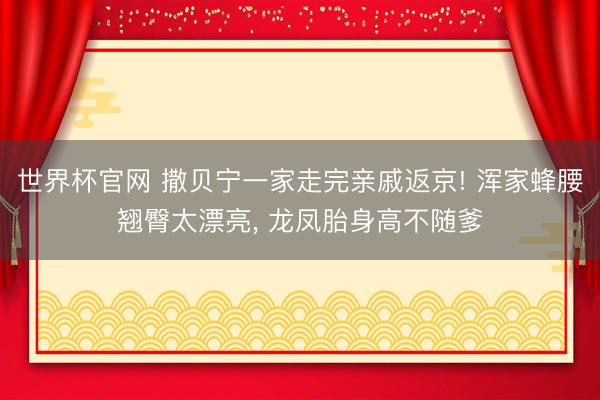 世界杯官网 撒贝宁一家走完亲戚返京! 浑家蜂腰翘臀太漂亮， 龙凤胎身高不随爹