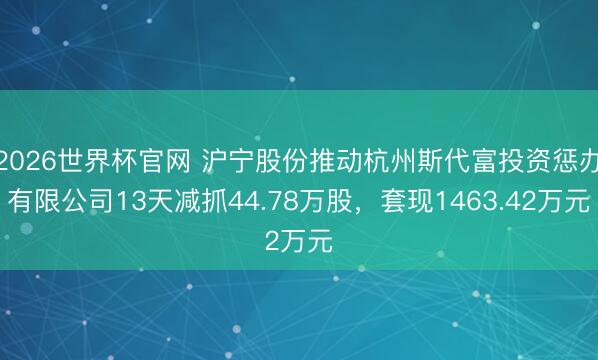 2026世界杯官网 沪宁股份推动杭州斯代富投资惩办有限公司13天减抓44.78万股,套现1463.42万元